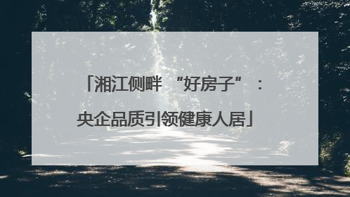 湘江侧畔 “好房子”：央企品质引领健康人居