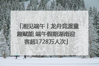 湘见端午丨龙舟竞渡童趣赋能 端午假期湖南迎客超1728万人次