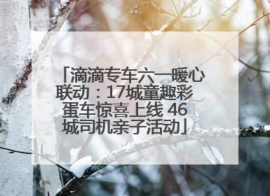 滴滴专车六一暖心联动：17城童趣彩蛋车惊喜上线 46城司机亲子活动