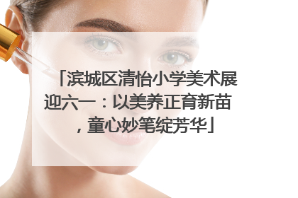 滨城区清怡小学美术展迎六一：以美养正育新苗，童心妙笔绽芳华