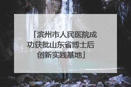 滨州市人民医院成功获批山东省博士后创新实践基地