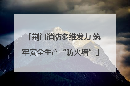 荆门消防多维发力 筑牢安全生产“防火墙”