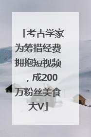 考古学家为筹措经费拥抱短视频，成200万粉丝美食大V