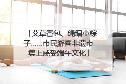 艾草香包、绳编小粽子……市民游客非遗市集上感受端午文化