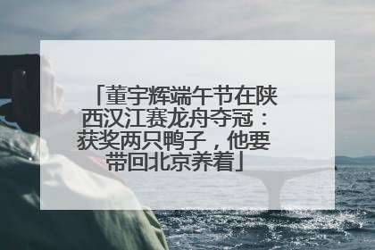 董宇辉端午节在陕西汉江赛龙舟夺冠：获奖两只鸭子，他要带回北京养着
