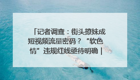 记者调查：街头撩妹成短视频流量密码？“软色情”违规红线亟待明确｜聚焦短视频乱象治理