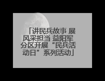 讲民兵故事 展风采担当 益阳军分区开展“民兵活动日”系列活动