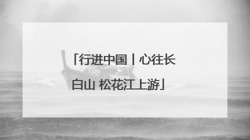 行进中国丨心往长白山 松花江上游