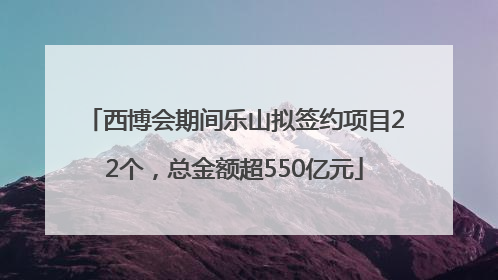 西博会期间乐山拟签约项目22个，总金额超550亿元