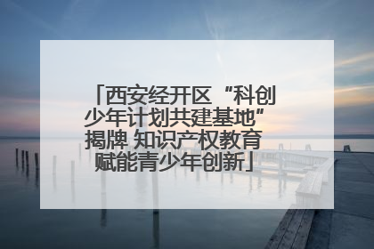 西安经开区“科创少年计划共建基地”揭牌 知识产权教育赋能青少年创新