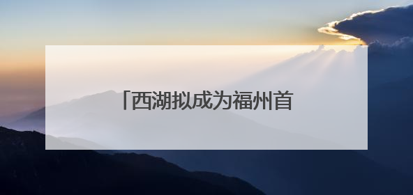 西湖拟成为福州首个文化景观类文物