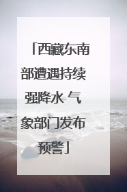 西藏东南部遭遇持续强降水 气象部门发布预警