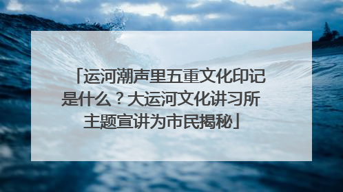 运河潮声里五重文化印记是什么？大运河文化讲习所主题宣讲为市民揭秘