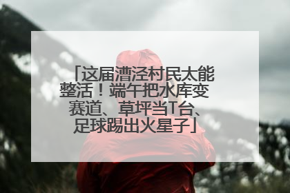 这届漕泾村民太能整活！端午把水库变赛道、草坪当T台、足球踢出火星子