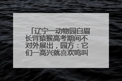 辽宁一动物园白眉长臂猿猴高考期间不对外展出，园方：它们一高兴就喜欢鸣叫，怕影响考试