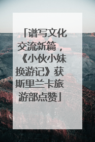 谱写文化交流新篇，《小伙小妹换游记》获斯里兰卡旅游部点赞