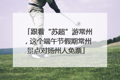 跟着“苏超”游常州，这个端午节假期常州景点对扬州人免票
