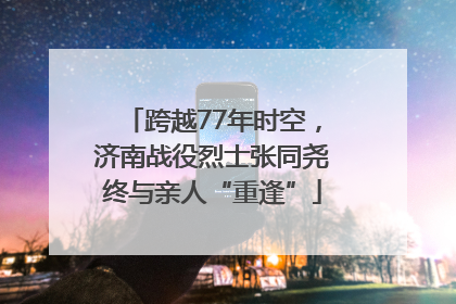 跨越77年时空，济南战役烈士张同尧终与亲人“重逢”