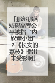 那尔那茜妨碍高考公平被指“内娱董小姐”？《长安的荔枝》播出未受影响