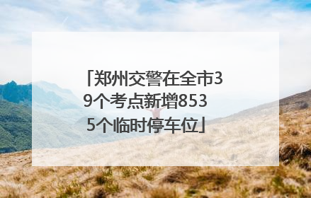 郑州交警在全市39个考点新增8535个临时停车位