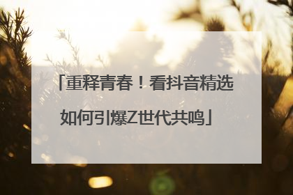 重释青春！看抖音精选如何引爆Z世代共鸣