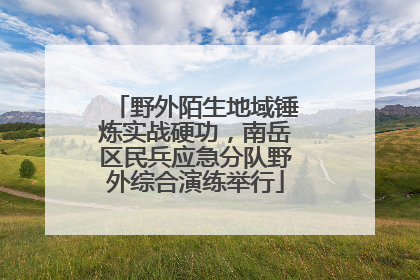 野外陌生地域锤炼实战硬功，南岳区民兵应急分队野外综合演练举行
