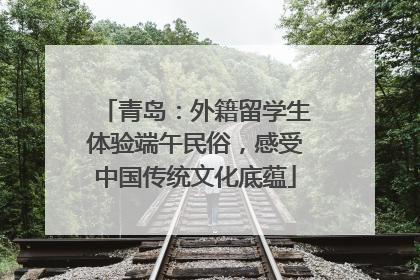 青岛：外籍留学生体验端午民俗，感受中国传统文化底蕴