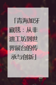 青海加牙藏毯：从非遗工坊到世界展台的传承与创新