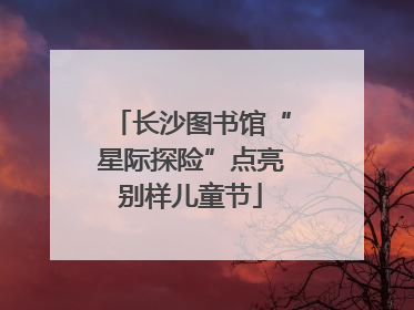 长沙图书馆“星际探险”点亮别样儿童节