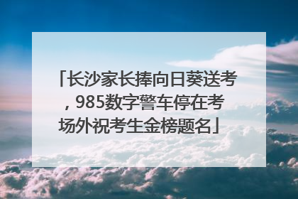 长沙家长捧向日葵送考，985数字警车停在考场外祝考生金榜题名