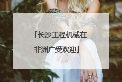 长沙工程机械在非洲广受欢迎