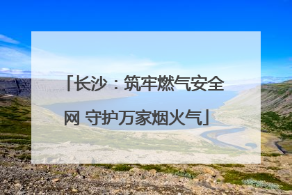 长沙：筑牢燃气安全网 守护万家烟火气