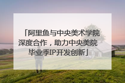 阿里鱼与中央美术学院深度合作，助力中央美院毕业季IP开发创新
