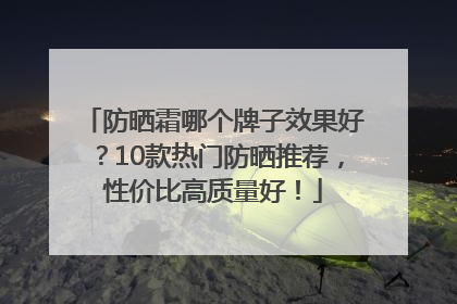 防晒霜哪个牌子效果好？10款热门防晒推荐，性价比高质量好！