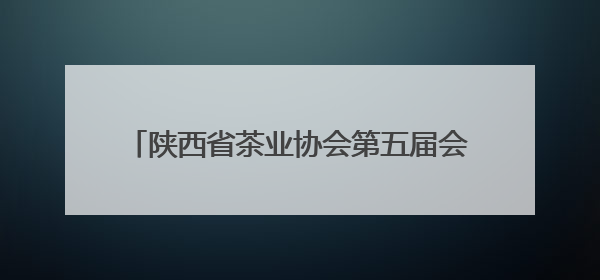 陕西省茶业协会第五届会员代表（换届）大会举行