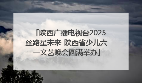 陕西广播电视台2025丝路星未来-陕西省少儿六一文艺晚会圆满举办