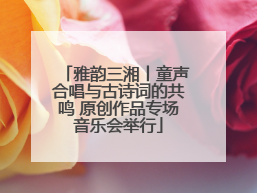 雅韵三湘丨童声合唱与古诗词的共鸣 原创作品专场音乐会举行