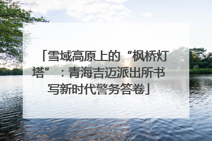 雪域高原上的“枫桥灯塔”：青海吉迈派出所书写新时代警务答卷