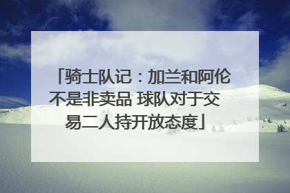 骑士队记：加兰和阿伦不是非卖品 球队对于交易二人持开放态度