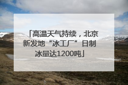高温天气持续，北京新发地“冰工厂”日制冰量达1200吨