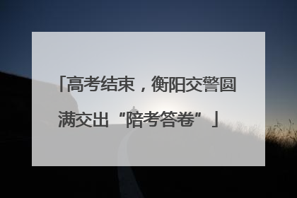 高考结束，衡阳交警圆满交出“陪考答卷”