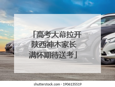 高考大幕拉开 陕西神木家长满怀期待送考