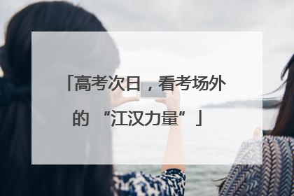 高考次日，看考场外的 “江汉力量”
