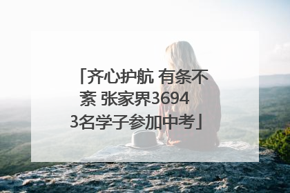 齐心护航 有条不紊 张家界36943名学子参加中考