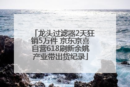 龙头过滤器2天狂销5万件 京东京喜自营618刷新余姚产业带出货纪录