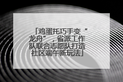 鸡蛋托巧手变“龙舟”，省派工作队联合志愿队打造社区端午新玩法