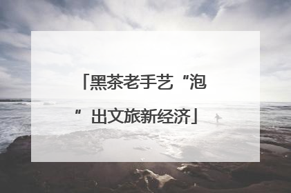 黑茶老手艺“泡”出文旅新经济