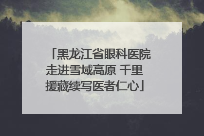 黑龙江省眼科医院走进雪域高原 千里援藏续写医者仁心