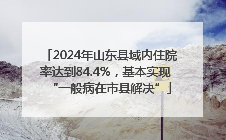2024年山东县域内住院率达到84.4%，基本实现“一般病在市县解决”