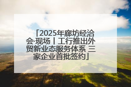 2025年廊坊经洽会·现场丨工行推出外贸新业态服务体系 三家企业首批签约